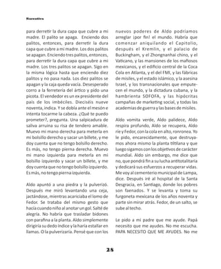 28
para derre r la dura capa que cubre a mi
madre. El palito se apaga. Enciendo dos
palitos, entonces, para derre r la dura
capa que cubre a mi madre. Los dos palitos
seapagan.Enciendotrespalitos,entonces,
para derre r la dura capa que cubre a mi
madre. Los tres palitos se apagan. Sigo en
la misma lógica hasta que enciendo diez
palitos y no pasa nada. Los diez palitos se
apagan y la caja queda vacía. Desesperado
corro a la ferretería del ár co y pido una
picota. El vendedor es un ex presidente del
país de los imbéciles. Dieciséis nueve
noventa, indica. Y se dobla ante el mesón e
intenta tocarme la cabeza. ¿Qué te puedo
prometer?, pregunta. Una salpicadura de
saliva arruina su risa de tendero amable.
Muevo mi mano derecha para meterla en
mi bolsillo derecho y sacar un billete, y me
doy cuenta que no tengo bolsillo derecho.
Es más, no tengo pierna derecha. Muevo
mi mano izquierda para meterla en mi
bolsillo izquierdo y sacar un billete, y me
doycuentaquenotengobolsilloizquierdo.
Esmás,notengopiernaizquierda.
Aldo apuntó a una piedra y la pulverizó.
Después me miró levantando una ceja,
jactándose, mientras acariciaba el lomo de
Fedor. Se trataba del mismo gesto que
hacíacuandoniñoalanotarungol.Saltéde
alegría. No habría que trasladar bidones
con paraﬁna a la planta. Aldo simplemente
dirigiría su dedo índice y la haría estallar en
llamas. O la pulverizaría. Pensé que con los
nuevos poderes de Aldo podríamos
arreglar ¡por ﬁn! el mundo. Habría que
comenzar aniquilando el Capitolio,
después el Kremlin, y el palacio de
Buckingham, y el Zhongnanhai chino, y el
Va cano, y las mansiones de los maﬁosos
mexicanos, y el ediﬁcio central de la Coca
Cola en Atlanta, y el del FMI, y las fábricas
de misiles, y el estado islámico, y la asesina
Israel, y los transnacionales que empute-
cen el mundo, y la dictadura cubana, y la
hambrienta SOFOFA, y las hipócritas
campañas de marke ng social, y todas las
academiasdeguerraylasbasesdemisiles.
Aldo vomita verde, Aldo palidece, Aldo
respira profundo, Aldo se recupera, Aldo
ríey Fedor, con la cola en alto, ronronea. Yo
le pido, encarecidamente, que destruya-
mos ahora mismo la planta l lana y que
luegosigamosconlosobje vosdecarácter
mundial. Aldo sin embargo, me dice que
no, que pondrá ﬁn a su lucha an totalitaria
y dedicará sus esfuerzos a recuperar vidas.
MevoyalcementeriomunicipaldeLampa,
dice. Después iré al hospital de la Santa
Desgracia, en San ago, donde los pobres
son faenados. Y se levanta y toma su
furgoneta mexicana de los años noventa y
parte sin mirar atrás. Fedor, de un salto, se
subealtecho.
Le pido a mi padre que me ayude. Papá
necesito que me ayudes. No me escucha.
PAPA NECESITO QUE ME AYUDES. No me
Narrativa
 