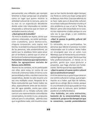Entrevista
10
pensamiento, una reﬂexión, por ejemplo
tenemos la Expo Lampa que se proyecta
como un lugar que quiere mostrar la
ac vidad cultural de la comuna, pero no
es eso: es un espectáculo decadente
donde están más interesados en vender
empanadas y artesanías que en hacer un
verdaderoeventocultural.
-¿Quéopinasdelaalcaldía?
-Yo miro la alcaldía tan lejana, siento que
estamos estancados, no existe par cipa-
ción ciudadana, poca democracia,
ninguna innovación, solo copias mal
hechas, la verdad no se busca el desarrollo
de las personas, solo asistencialismo, yo
opino que la alcaldesa ene poco amor
por el territorio y pienso que el amor al
territorioesfundamentalparagobernar.
Peroexisteninstanciasquerepresentana
todos las agrupaciones sociales de
Batuco,como ADOSA.
-Bueno no los conozco, no he par cipado
con ellos, pero estoy en contra de esa
manía de unámonos todos en torno a una
personalidad jurídica, más bien creo en las
coopera vas, donde no solo resuene una
voz sino múl ples voces. Respecto de la
ﬁesta costumbrista que hacen todos los
años, especialmente antes de las eleccio-
nes del agua potable, siento que están
equivocados en su mirada cultural, solo
caen en una representación costumbrista
conservadora, no existe ni una propuesta
cultural para la actualidad, además creo
que no ges ona nada, solo muestra cosas
que se han hecho durante algún empo,
ese ﬁesta es como una Expo Lampa pero
enBatuco,máschica.Creoqueademásno
se hace nada para el desarrollo cultural,
no se hace nada para fomentar el arte y el
otro problema es que al ser la “ﬁesta de
Batuco”, pero solo encasillada en lo rural,
no nos representa a todos porque es una
sola voz la que dirige, y con evidentes
interesespolí cos.
-¿Qué te parece la ges ón cultural del
municipio?
Es retrasada, no es par cipa va, las
personas que lideran el proceso no están
relacionadas con la cultura. Antes había
un encargado que era un actor, Luis
Montoya, que al menos tenía una emocio-
nalidad ligada con el cargo. Siento que hoy
falta profesionalización, al menos en la
ges ón, gente que sepa postular a
proyectos, que haga alianzas con funda-
ciones.Sientoquenohaycapacidades.
-¿Qué te parece el nuevo centro cultural
queseconstruiráenLampa?
Amímeatemorizaunpocoloquevieneen
ese centro cultural en Lampa, qué progra-
mación va a haber, qué po de talleres,
quién lo va a dirigir, No es menor, porque
es una infraestructura que puede ser muy
posi va para la comuna, pero también
puedeserunelefanteblanco.
-Has hablado, en esta entrevista,
bastante de la emocionalidad, tema
nuevo en , ya que en los empos en que
te conocimos, cuando protestábamos
 
