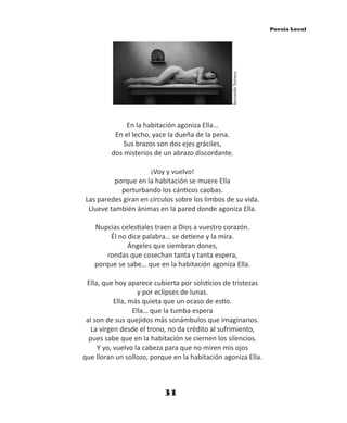 En la habitación agoniza Ella…
En el lecho, yace la dueña de la pena.
Sus brazos son dos ejes gráciles,
dos misterios de un abrazo discordante.
¡Voy y vuelvo!
porque en la habitación se muere Ella
perturbando los cán cos caobas.
Las paredes giran en círculos sobre los limbos de su vida.
Llueve también ánimas en la pared donde agoniza Ella.
Nupcias celes ales traen a Dios a vuestro corazón.
Él no dice palabra… se de ene y la mira.
Ángeles que siembran dones,
rondas que cosechan tanta y tanta espera,
porque se sabe… que en la habitación agoniza Ella.
Ella, que hoy aparece cubierta por sols cios de tristezas
y por eclipses de lunas.
Ella, más quieta que un ocaso de es o.
Ella… que la tumba espera
al son de sus quejidos más sonámbulos que imaginarios.
La virgen desde el trono, no da crédito al sufrimiento,
pues sabe que en la habitación se ciernen los silencios.
Y yo, vuelvo la cabeza para que no miren mis ojos
que lloran un sollozo, porque en la habitación agoniza Ella.
BernardoTorrens
31
Poesía Local
 