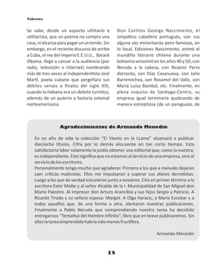 18
En un año de vida la colección “El Viento en la LLama” alcanzará a publicar
dieciocho tulos. Cifra por lo demás elocuente en tan corto empo. Esta
sa sfactoria labor solamente la podía obtener una editorial que, como la nuestra,
es independiente. Esto signiﬁca que no estamos al servicio de una empresa, sino al
serviciodelosescritores.
Personalmente tengo mucho que agradecer. Primero a los que a menudo dejaron
caer crí cas malévolas. Ellos me impulsaron a superar sus afanes derro stas.
Luego a los que de verdad estuvieron junto a nosotros. Cito en primer término a la
escritora Ester Ma e y al señor Alcalde de la I. Municipalidad de San Miguel don
Mario Palestro. Al impresor don Arturo Arancibia y sus hijos Sergio y Patricio. A
Ricardo Tirado y su señora esposa: Margot. A Olga Haracic, a María Escobar y a
todos aquellos que, de una forma u otra, alentaron nuestras publicaciones.
Finalmente a Pablo Neruda que comprendiendo nuestra tarea ha decidido
entregarnos “Tenta va del Hombre Inﬁnito”, libro que en breve publicaremos. Sin
elloslatareaemprendidahabríasidomenosfruc fera.
Armando Menedín
Agradecimientos de Armando Menedín
Se sabe, desde un aspecto u litario o
u litarista, que un poema no compra una
casa,nialcanzaparapagarun arriendo.Sin
embargo, en el reciente discurso de arribo
a Cuba, el rey del imperio E.E.U.U., Barack
Obama, llegó a cansar a la audiencia (por
radio, televisión e internet) nombrando
más de tres veces al independen sta José
Mar , poeta cubano que pergeñara sus
débiles versos a ﬁnales del siglo XIX,
cuando la Habana era un deleite turís co,
además de un puterío y factoría colonial
norteamericana.
Don Carlitos George Nascimento, el
simpá co caballero portugués, con sus
alguna vez minoritarias pero famosas, en
lo local, Ediciones Nascimento, animó el
mundillo literario chileno durante una
bohemia verosímil en los años 40 y 50, con
Neruda a la cabeza, con Nicanor Parra
detrasito, con Díaz Casanueva, con Julio
Barrenechea, con Rosamel del Valle, con
María Luisa Bombal, etc. Finalmente, en
plena esquina de San ago-Centro, su
empresa igual terminaría quebrando de
manera estrepitosa (de un paraguazo, de
Taberna
 