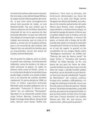19
lanochealamañanaodemaneranocaut).
Por otro lado, y más allá del Golpe Militar y
la sangre roja de chilenos pobres derrama-
da –y que ante tanta sinvergüencería
actual está pasando de moda, se está
desvaneciendo- hay que señalar que la
intensa colección de minilibros Quimantú
(inspirada tal vez en la aventura de don
Armando Menedín a la que nos referimos
más abajo) se componía por un equipo de
trabajo neo-marxista, que no creía en la
poesía, y menos aún en la poesía chilena,
pues a mi recuerdo de ojos lectores sólo
llegaron (en esa edición) los bonitos pero
ya anquilosados versos del poeta de
Cas lla,AntonioMachado.
No me gustan los dogmas, pero es cierto,
la poesía vale callampa, monetariamente
hablando, nunca ha tenido o ha sido un
éxito comercial la poesía. Lo saben en
Antares tanto como en Plutón. Jamás, ni
en sus empos de gloria ha vendido lo que
puede llegar a vender una novela (medio-
cre) o un conjunto de cuentos (también
mediocres). En plena década de 1960, en
Chile, el editor argen no Armando
Menedín pasó variadas pellejerías con su
admirable “Colección El Viento en la
Llama” (en sus ediciones “Renovación”
ﬁguraban en su conjunción poetas como
Jorge Teillier, Neruda, Juvencio Valle,
Ángel Cruchaga Santa María, Rosamel del
Valle, Hernán Lavín Cerda, Teóﬁlo Cid,
etcétera.). Pero naca la pirinaca, ahí
terminaron diseminados sus libros de
bolsillo en la calle San Diego (entre
Tarapacá con Alonso de Ovalle), arrumba-
dos en los estantes polvorientos del judío
librero paco Rivano, entre crucigramas,
sopasdeletras yrevistasPaulasañejas,un
variopinto equipo de poetas chilenos que
se podían adquirir por la módica suma de
$100 pesos cada ejemplar, e incluso a 50
pesos, al menos allá a ﬁnales de los 80,
cuando este relator se hizo de la colección
completa de El Viento en la Llama, dándo-
se el lujo de regalar (a granel) en los
cumpleaños de sus amigos tulos como
“Nostálgicas mansiones”, de Teoﬁlo Cid;
“Poemas del país de Nunca Jamás” de
Jorge Teillier o “Tenta va del hombre
inﬁnito” de Pablo Neruda. En ﬁn, una
época de oro para los libros de viejo,
cuando las librerías de viejo sí que eran de
libros de viejos, y donde también podías
encontrar -ya no recuerdo en qué librería-
un lote (cual saco de cebollas) de “A par r
de Manha an” del culposo católico
Enrique Lihn, también a 100 pi clines. Un
amigo me contó que el otro día vio en una
feria de coleros el libro de poemas “Banda
Sonora”deAndrésAndwandter,asólo300
pesitos, por qué no lo compraste le dije, es
que yo no lo cacho, me dijo. Pero me traje
éste otro (”Inessa Armand”) de Cris án
Gómez por 200. Ah, qué bueno, ahí
estamosbien.¿Melopodriaiprestar?
Taberna
 