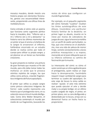 21
mosaico macabro, donde mezcla una
historia propia con elementos ﬁcciona-
les, genera una secuencialidad intere-
sante, proponiendo una difusa línea de
realidadylocura.
Como entrada al cómic está un poema
que funciona como sugerente pór co
hacia lo macabro, dice: “Inﬁerno ven a
mí / inﬁerno ven a mí y abrázame.” La
historia narra los úl mos momentos de
un pintor al que el aroma y la belleza de
la sangre lo arrastraron al inﬁerno;
hallándose encerrado en un estudio
donde se realiza cortes por todo el
cuerpo para u lizar su propia sangre, y
así plasmar en un lienzo sus horrendas
creaciones.
Su gran proyecto es realizar una pintura
de gran formato que muestra el ﬁn del
mundo, para ello debe tomar todas las
mañanas un ácido que le provoca
vómitos repletos de sangre, los que
u liza como pintura, creando fragmen-
toseimágenesdelfuturoapocalipsis.
El pintor que u liza su propia sangre
como pintura colecciona imágenes de
horror: cada cuadro representa una
historia que el protagonista narra, en su
colección oscura mira el mundo desﬁgu-
rado. Como diría Walter Benjamin, el
coleccionista contempla el mundo por
medio de sus fragmentos, buscando los
restos de otros que conﬁguran un
mundofragmentado.
Por ejemplo, en el pequeño segmento
del cómic llamado “cuadros” resaltan
los ntes autobiográﬁcos de este
dibujo, trazándose una par cular
historia familiar de la desdicha: en
primer lugar su abuelo, muerto en la
nieve por manos de cobradores de
juegosdeazar,siguelaherenciamaldita
con un perﬁl de padre perturbador, su
hijo, que vive inmerso en el alcoholis-
mo, vive una vida de yakuza de menor
linaje, somete constantemente a duras
prác cas masoquistas a su esposa,
marcando así al joven dibujante que en
su infancia comienza su camino de
fascinaciónporlamuerte.
Lo interesante del cómic es cómo el
autor construye un clima agobiante para
el protagonista, quien realiza un viaje
hacia la desesperación, haciéndolo
requerir mayor can dad de sangre para
terminar su cuadro del apocalipsis. En
este viaje de locura la única salida es
realizar –quizás- el acto más extremo
que puede ejecutar el arte y decide
matar a su propio tes go: en un úl mo
cuadro cargado de negro, el pintor, en
primer plano, con su cara desﬁgurada y
desbordado por la locura, arroja con su
demencial fuerza un hacha hacia su
propiolector.
Corona Mortuoria
 