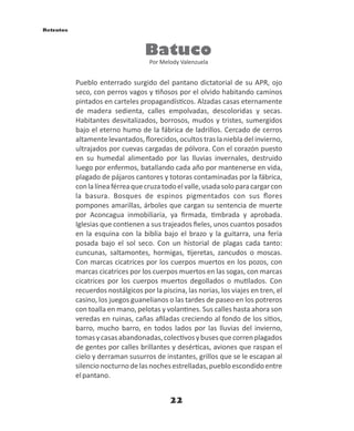 22
Batuco
Por Melody Valenzuela
Pueblo enterrado surgido del pantano dictatorial de su APR, ojo
seco, con perros vagos y ñosos por el olvido habitando caminos
pintados en carteles propagandís cos. Alzadas casas eternamente
de madera sedienta, calles empolvadas, descoloridas y secas.
Habitantes desvitalizados, borrosos, mudos y tristes, sumergidos
bajo el eterno humo de la fábrica de ladrillos. Cercado de cerros
altamente levantados, ﬂorecidos, ocultos tras la niebla del invierno,
ultrajados por cuevas cargadas de pólvora. Con el corazón puesto
en su humedal alimentado por las lluvias invernales, destruido
luego por enfermos, batallando cada año por mantenerse en vida,
plagado de pájaros cantores y totoras contaminadas por la fábrica,
conlalíneaférreaquecruzatodoelvalle,usadasoloparacargarcon
la basura. Bosques de espinos pigmentados con sus ﬂores
pompones amarillas, árboles que cargan su sentencia de muerte
por Aconcagua inmobiliaria, ya ﬁrmada, mbrada y aprobada.
Iglesias que con enen a sus trajeados ﬁeles, unos cuantos posados
en la esquina con la biblia bajo el brazo y la guitarra, una feria
posada bajo el sol seco. Con un historial de plagas cada tanto:
cuncunas, saltamontes, hormigas, jeretas, zancudos o moscas.
Con marcas cicatrices por los cuerpos muertos en los pozos, con
marcas cicatrices por los cuerpos muertos en las sogas, con marcas
cicatrices por los cuerpos muertos degollados o mu lados. Con
recuerdos nostálgicos por la piscina, las norias, los viajes en tren, el
casino, los juegos guanelianos o las tardes de paseo en los potreros
con toalla en mano, pelotas y volan nes. Sus calles hasta ahora son
veredas en ruinas, cañas aﬁladas creciendo al fondo de los si os,
barro, mucho barro, en todos lados por las lluvias del invierno,
tomasycasasabandonadas,colec vosybusesquecorrenplagados
de gentes por calles brillantes y desér cas, aviones que raspan el
cielo y derraman susurros de instantes, grillos que se le escapan al
silencionocturnodelasnochesestrelladas,puebloescondidoentre
elpantano.
Retratos
 