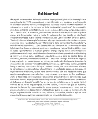Editorial
El Mal Menor N°7 - Noviembre de 2016 - Batuco - Chile - Correo electrónico: revistaelmalmenor@gmail.com
Editores: Jaime Núñez - Sergio Sarmiento - Emilio Serey - Melody Valenzuela
Colabora en este número: Héctor Figueroa M.
Diseño gráﬁco: Sergio Sarmiento - Fotogra a: Emilio Serey
Hacepoconosenteramosdelaaprobacióndeunproyectodegeneracióndeenergíasolar
queseinstalaráenTilTil,comunadondeelguerrilleroaúnseretuerceporlareelecciónde
su alcalde de extrema derecha, una especie de autoridad colonial -un Marco del Pont sin
aristocracia- al servicio de los imperios de la “racionalidad económica". Esta reelección
derechista se repi ó -lamentablemente- en las comunas de Colina y Lampa. Alguien dirá:
"es la democracia". Y es verdad, pero también es verdad que esto cada vez se parece
menos a la democracia y más a la maﬁa. En todo caso, hay que decirlo, un triunfo del
oﬁcialismo tampoco hubiese cambiado las cosas. Los Corleone están en todas partes.
Volviendoaltemadelaenergíafotovoltaica,elproyecto,queseinstalaráenlazonaquese
encuentra entre Huertos Familiares y Montenegro, ene por nombre “San ago Solar” y
conlleva la instalación de 372.240 paneles con una inversión de 165 millones de esos
billetesverdes,dolorosos dólares,que todo elmundo ama.Hasta ahí todo está bien,pues
se puede argumentar que la inversión generará energía limpia y menos contaminación. El
problema es que el proyecto, detrás del cual se encuentra la empresa AME (Andes Mining
& Energy), generará daños ecológicos importantes en esa zona de cas go donde se
encuentra, también, el vertedero que recibe la basura de San ago. Además del nega vo
impacto visual y las moles as para los vecinos, se producirán dos importantes daños: la
desaparición de especies vulnerables como guayacanes, algarrobos y espinos, así como
hongos,hierbasyfaunapropiadellugar,comoloscururos,queseráneliminadosfríamen-
te por estos nuevos colonialistas, tal cual Pizarro -el analfabeto- asesinó a Atahualpa. El
segundo daño importante, que se halla en consonancia con este neocolonialismo que
requiere energía para extraer el cobre y otros minerales que alguna vez fueron chilenos,
atañe a doce si os arqueológicos de origen inca, presumiblemente cementerios, cuyo
des no es incierto. El proyecto habla de mi gaciones, como reforestaciones para el caso
de la ﬂora, o un desalojo "amable" de los cururos de su hábitat, pero no queda claro el
des no de los restos arqueológicos. En este sen do, cabe señalar que en Huechún,
durante las faenas de construcción del relave minero, se encontraron restos que se
guardan, hasta hoy, en dos containers. Tal es el lugar que se le otorga a la memoria en esta
larga y angosta colonia. Un si o oscuro, blindado, inaccesible, donde el ayer se hace
mudo,invitándonosavivirenunpresenteeterno,sinsen donidirección.
 