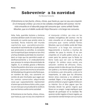 36
Sobrevivir a la navidad
Por Monona Fontecilla
Hola, hola, queridos lectores y lectoras
amantes del bien ves r. En este número, y
tomando en cuenta que pronto viene la
navidad, ﬁesta máxima del mundo
capitalista que -paradójicamente-
recuerda el nacimiento de un judío pobre
que promoviera la sencillez, la conexión
con lo espiritual (que siempre es tan chic)
y la hoy olvidada austeridad, les recomen-
daré un traje que les permi rá evadir el
desﬁnanciamiento y el endeudamiento
que provoca la compra descontrolada de
regalos. Sí, es verdad, gracias a Monona
Fontecilla podrán ahorrarse unos pesotes
y, de paso, sacarse de encima la sensación
defalsedadquelesgeneraestaﬁestaque,
en nombre de dios, nos convierte en
zombis de pies hinchados que vagan por
los centros comerciales adquiriendo
cosas que -supuestamente- representan
elamorquesele enealotrouotra,yque
no son más que una prueba de lo sicó cos
quenoshemosvueltocomosociedad.
El fenómeno es tan fuerte, chicos, chicas,
que hasta yo, que no soy una creyente en
el menjunje crís co -yo creo en las
voladas energé cas del cosmos- me he
visto envuelta en el absurdo juego del
consumo que -como señaló Tomás
Moulian, que es el doble zurdo del Viejo
Pascuero- a la larga nos consume.
Seguramente a muchos y muchas de
ustedes les pasa lo mismo. O no son
creyentes en el judío pobre como yo, o
creen pero les parece que la ﬁesta no
ene nada que ver con su ﬁloso a
original. En ambos casos existe una
solución: ves rse de africano. Claro,
porque existe la idea de que los africanos
son pobres y no enen plata para gastar
en tonteras y, por otra parte, y esto es lo
importante, se sabe que los africanos
enen otras creencias y no celebran la
navidad. Digan, si les preguntan, que de
prontosin eronungranrugidomís coen
su interior. Era el dios jaguar que los
llamaba desde los genes negros que
llevan en su sangre. Luego expliquen que
dejarán de par cipar en la navidad. No
quierenrecibirregalosnihacerregalos,ya
queestaríansiendoherejesconsusnueva
Moda
El fenómeno es tan fuerte, chicos, chicas, que hasta yo, que no soy una creyente
en el menjunje crís co -yo creo en las voladas energé cas del cosmos- me he
visto envuelta en el absurdo juego del consumo que -como señaló Tomás
Moulian, que es el doble zurdo del Viejo Pascuero- a la larga nos consume.
 