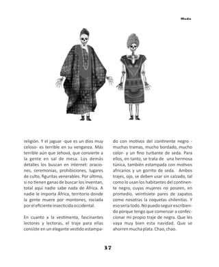37
Moda
religión. Y el jaguar -que es un dios muy
celoso- es terrible en su venganza. Más
terrible aún que Jehová, que convierte a
la gente en sal de mesa. Los demás
detalles los buscan en internet: oracio-
nes, ceremonias, prohibiciones, lugares
de culto, ﬁguritas venerables. Por úl mo,
si no enen ganas de buscar los inventan,
total aquí nadie sabe nada de África. A
nadie le importa África, territorio donde
la gente muere por montones, rociada
poreleﬁcienteinsec cidaoccidental.
En cuanto a la ves menta, fascinantes
lectores y lectoras, el traje para ellas
consiste en un elegante ves do estampa-
do con mo vos del con nente negro -
muchas tramas, mucho bordado, mucho
color- y un ﬁno turbante de seda. Para
ellos, en tanto, se trata de una hermosa
túnica, también estampada con mo vos
africanos y un gorrito de seda. Ambos
trajes, ojo, se deben usar sin calzado, tal
como lo usan los habitantes del con nen-
te negro, cuyas mujeres no poseen, en
promedio, vein siete pares de zapatos
como nosotras la coquetas chilenitas. Y
esoseríatodo.Nopuedoseguirescribien-
do porque tengo que comenzar a confec-
cionar mi propio traje de negra. Que les
vaya muy bien esta navidad. Que se
ahorrenmuchaplata.Chao,chao.
 