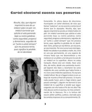 3
Noticias de la nada
Esmeralda. En plena época de elecciones
municipales un cartel electoral, de esos que
llaman “palomas”, se nos acercó a contarnos el
drama que lo aquejaba. Resulta, dijo, que
alguien imprimió la cara de un imbécil sobre mi
piel. Un imbécil sonriente que solicita el voto
poniendo bajo su rostro palabras como
seguridad, progreso y democracia, seguidas de
un “junto a usted siempre” que me provoca
terror, pues signiﬁca la pérdida de mi iden -
dad. Claro, porque yo soy blanco, yo soy puro,
yo soy inocente. Por eso nunca tuve enemigos.
Nadie me odiaba ni yo odiaba a nadie. Así, vivía
en una paz permanente, en una especie de
nirvana hasta que me desenrollaron y me
me eron en un plóter y me tatuaron la cara de
un imbécil en la superﬁcie. Ahora no estoy
tranquilo. Ahora vivo con miedo. Hace unos
días, de noche, desde una camioneta munici-
pal bajaron dos pos y recortaron las caras
imbéciles de unos carteles que había frente a
mí. Eran caras imbéciles opositoras. Yo soy cara
imbécil oﬁcial. No sé si llegaré entero o con un
hoyo de muerte al ﬁnal del proceso. Si muero
nada puedo hacer, pero si llego entero ¿qué
pasará conmigo?, ¿alguien me borrará la cara
imbécil de la superﬁcie o tendré que seguir
cargando con ella hasta el ﬁn de mis días? No
más abusos contra la pureza, no más contami-
nación de la blancura. Fin a la tortura del
oscuro plóter polí co, jus cia y borrado para
loscartelesimpresossinsuconsen miento.SS
Cartel electoral cuenta sus penurias
Resulta, dijo, que alguien
imprimió la cara de un
imbécil sobre mi piel. Un
imbécil sonriente que
solicita el voto poniendo
bajo su rostro palabras
como seguridad, progreso
y democracia, seguidas de
un “junto a usted siempre”
que me provoca terror,
pues signiﬁca la pérdida
de mi iden dad.
S.Sarmiento
 