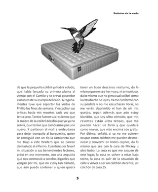 5
Noticias de la nada
de que la pequeña colibrí ya había volado,
que había lanzado su primera pluma al
viento con el Camilo y se creyó poseedor
exclusivo de su cuerpo delicado. A regaña-
dientes tuve que soportar las visitas de
Phillip los ﬁnes de semana. Y escuchar sus
crí cas hacia mis resortes cada vez que
teníasexo.Tantosfueronsusreclamosque
la madre de la colibrí decidió que yo ya no
servía, que tenían que cambiarme por uno
nuevo. Y par eron al mall a endeudarse
para dejar tranquilo al burguesito, quien
se consiguió con un o la camioneta que
me trajo a este radero que se parece
demasiadoalinﬁerno.Cuenten¡porfavor!
mi situación a sus benevolentes lectores,
pidió en ese momento, con una angus a
que nos conmovió a concho, díganles que
vengan por mí, que no estoy tan dañado,
que aún puedo contener a quien quiera
tener un buen descanso nocturno, da lo
mismo que no sea hermoso, ni armonioso,
da lo mismo que no gima cual colibrí como
laestudiantedeleyes,Yameconformécon
su pérdida y no me escucharán llorar, no
me verán deprimido ni han de oír mis
quejas; sepan además que aún estoy
blandito, que soy ultra cómodo, que mis
resortes están ultra tensos, que me
pueden hacer un forro y que quedaré
como nuevo, que más encima soy gra s.
Por úl mo, señaló, si ya no me quieren
ocupar como colchón me pueden desme-
nuzar y conver r en lindos cojines, da lo
mismo que sea con la cara de Mickey u
otro bobo. La cosa es que me saquen de
este lugar, la cosa es volver a estar bajo
techo, la cosa es salir de la situación de
calle y volver a ser un colchón decente, un
colchóndecasa.SS
 