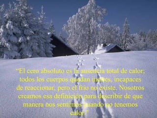 “ El cero absoluto es la ausencia total de calor; todos los cuerpos quedan inertes, incapaces de reaccionar, pero el frío no existe. Nosotros creamos esa definición para describir de que manera nos sentimos cuando no tenemos calor."  