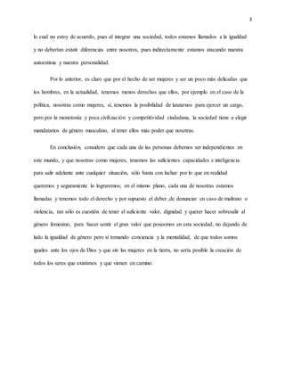 3
lo cual no estoy de acuerdo, pues al integrar una sociedad, todos estamos llamados a la igualdad
y no deberían existir diferencias entre nosotros, pues indirectamente estamos atacando nuestra
autoestima y nuestra personalidad.
Por lo anterior, es claro que por el hecho de ser mujeres y ser un poco más delicadas que
los hombres, en la actualidad, tenemos menos derechos que ellos, por ejemplo en el caso de la
política, nosotras como mujeres, sí, tenemos la posibilidad de lanzarnos para ejercer un cargo,
pero por la monotonía y poca civilización y competitividad ciudadana, la sociedad tiene a elegir
mandatarios de género masculino, al tener ellos más poder que nosotras.
En conclusión, considero que cada una de las personas debemos ser independientes en
este mundo, y que nosotras como mujeres, tenemos las suficientes capacidades e inteligencia
para salir adelante ante cualquier situación, sólo basta con luchar por lo que en realidad
queremos y seguramente lo lograremos; en el mismo plano, cada una de nosotras estamos
llamadas y tenemos todo el derecho y por supuesto el deber ,de denunciar en caso de maltrato o
violencia, tan sólo es cuestión de tener el suficiente valor, dignidad y querer hacer sobresalir al
género femenino, para hacer sentir el gran valor que poseemos en esta sociedad, no dejando de
lado la igualdad de género pero sí tomando conciencia y la mentalidad, de que todos somos
iguales ante los ojos de Dios y que sin las mujeres en la tierra, no sería posible la creación de
todos los seres que existimos y que vienen en camino.
 