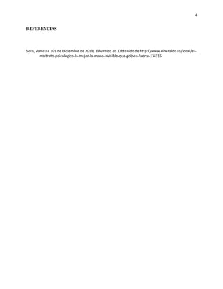 4
REFERENCIAS
Soto,Vanessa.(01 de Diciembre de 2013). Elheraldo.co.Obtenidode http://www.elheraldo.co/local/el-
maltrato-psicologico-la-mujer-la-mano-invisible-que-golpea-fuerte-134315
 