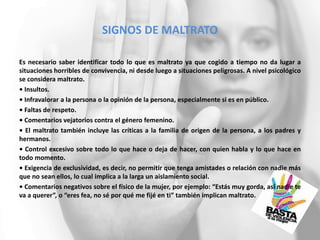 SIGNOS DE MALTRATO
Es necesario saber identificar todo lo que es maltrato ya que cogido a tiempo no da lugar a
situaciones horribles de convivencia, ni desde luego a situaciones peligrosas. A nivel psicológico
se considera maltrato.
• Insultos.
• Infravalorar a la persona o la opinión de la persona, especialmente si es en público.
• Faltas de respeto.
• Comentarios vejatorios contra el género femenino.
• El maltrato también incluye las críticas a la familia de origen de la persona, a los padres y
hermanos.
• Control excesivo sobre todo lo que hace o deja de hacer, con quien habla y lo que hace en
todo momento.
• Exigencia de exclusividad, es decir, no permitir que tenga amistades o relación con nadie más
que no sean ellos, lo cual implica a la larga un aislamiento social.
• Comentarios negativos sobre el físico de la mujer, por ejemplo: “Estás muy gorda, así nadie te
va a querer”, o “eres fea, no sé por qué me fijé en ti” también implican maltrato.
 