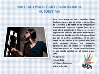 MALTRATO PSICOLÓGICO PARA BAJAR SU
AUTOESTIMA
Todo esto tiene un único objetivo como
decíamos antes, que es minar la autoestima
de la víctima, y de hecho así se consigue por
lo que cuando se pasa a la parte física, no se
sabe cómo reaccionar o incluso se es muy
dependiente del otro personal o económica y
socialmente. Con la agresión física pasa igual
que con el maltrato psicológico, no se suele
pasar de un insulto a una paliza, sino que
suele empezar siempre con pequeñas
agresiones que no deben ser toleradas y
deben ser tenidas en cuenta como alarma de
lo que podría suceder con el tiempo y que
son:
• Empujones.
• Zarandeos.
• Pellizcos dolorosos.
• Una bofetada
 