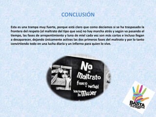 CONCLUSIÓN
Esta es una trampa muy fuerte, porque está claro que como decíamos si se ha traspasado la
frontera del respeto (el maltrato del tipo que sea) no hay marcha atrás y según va pasando el
tiempo, las fases de arrepentimiento y luna de miel cada vez son más cortas e incluso llegan
a desaparecer, dejando únicamente activas las dos primeras fases del maltrato y por lo tanto
convirtiendo todo en una lucha diaria y un infierno para quien lo vive.
 