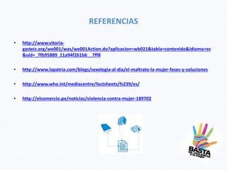 REFERENCIAS
• http://www.vitoria-
gasteiz.org/we001/was/we001Action.do?aplicacion=wb021&tabla=contenido&idioma=es
&uid=_7fb95889_11a94f261b6__7ff8
• http://www.lapatria.com/blogs/sexologia-al-dia/el-maltrato-la-mujer-fases-y-soluciones
• http://www.who.int/mediacentre/factsheets/fs239/es/
• http://elcomercio.pe/noticias/violencia-contra-mujer-189702
 
