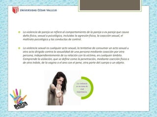  La violencia de pareja se refiere al comportamiento de la pareja o ex pareja que causa
daño físico, sexual o psicológico, incluidas la agresión física, la coacción sexual, el
maltrato psicológico y las conductas de control.
 La violencia sexual es cualquier acto sexual, la tentativa de consumar un acto sexual u
otro acto dirigido contra la sexualidad de una persona mediante coacción por otra
persona, independientemente de su relación con la víctima, en cualquier ámbito.
Comprende la violación, que se define como la penetración, mediante coerción física o
de otra índole, de la vagina o el ano con el pene, otra parte del cuerpo o un objeto.
La violencia
es un tema de
vital
importancia.
 