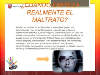 ¿CUÁNDO EMPIEZA
REALMENTE EL
MALTRATO?
Muchas veces al ver las noticias sobre la violencia de género nos
sorprendemos y nos preguntamos cómo es posible que se llegue a
determinados extremos o por qué llegan a tolerar las mujeres un trato tan
salvaje durante años. La clave no está en los últimos años de la relación de
pareja, sino en los primeros años. Antes de llegar a un maltrato fuerte o
incluso peligroso, el maltratador suele empezar siempre con un maltrato
psicológico sutil que mina la autoestima de la víctima y la anula
convirtiéndola en una persona insegura, muchas veces sin apoyos externos,
miedos y realmente bloqueada ante cualquier acción.
 