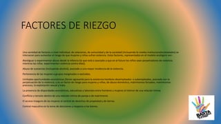 FACTORES DE RIEZGO
Una variedad de factores a nivel individual, de relaciones, de comunidad y de la sociedad (incluyendo lo niveles institucionales/estatales) se
intersecan para aumentar el riesgo de que mujeres y niñas sufran violencia. Estos factores, representados en el modelo ecológico son:
Atestiguar o experimentar abuso desde la infancia (lo que está a asociado a que en el futuro los niños sean perpetradores de violencia
mientras las niñas experimenten violencia contra ellas);
Abuso de sustancias (incluyendo alcohol), asociado a una mayor incidencia de la violencia;
Pertenencia de las mujeres a grupos marginados o excluidos.
Limitadas oportunidades económicas (factor agravante para la existencia hombres desempleados o subempleados, asociado con la
perpetuación de la violencia; y es un factor de riesgo para mujeres y niñas, de abuso doméstico, matrimonios forzados, matrimonios
precoces, la explotación sexual y trata.
La presencia de disparidades económicas, educativas y laborales entre hombres y mujeres al interior de una relación íntima
Conflicto y tensión dentro de una relación íntima de pareja o de matrimonio
El acceso inseguro de las mujeres al control de derechos de propiedad y de tierras.
Control masculino en la toma de decisiones y respecto a los bienes.
 