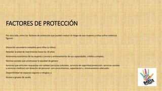 FACTORES DE PROTECCIÓN
Por otro lado, entre los factores de protección que pueden reducir el riesgo de que mujeres y niñas sufran violencia
figuran:
Educación secundaria completa para niñas (y niños);
Retardar la edad de matrimonios hasta los 18 años;
Autonomía económica de las mujeres y acceso a entrenamiento de sus capacidades, crédito y empleo;
Normas sociales que promuevan la equidad de género
Servicios que articulen respuestas con calidad (servicios judiciales, servicios de seguridad/protección, servicios sociales
y servicios médicos) con dotación de personal con conocimientos, capacitación y entrenamiento adecuado.
Disponibilidad de espacios seguros o refugios; y
Acceso a grupos de ayuda
 