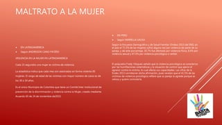 MALTRATO A LA MUJER
 EN LATINOAMÉRICA
 Según ANDRESON CANO PATIÑO
VIOLENCIA EN LA MUJER EN LATINOAMERICA
Cada 15 segundos una mujer es víctima de violencia.
La estadística indica que cada mes son asesinadas en forma violenta 85
mujeres. El rango de edad de las víctimas con mayor número de casos es de
los 30 a 34 años.
Es el único Municipio de Colombia que tiene un Comité Inter institucional de
prevención de la discriminación y violencia contra la Mujer, creado mediante
Acuerdo 65 de 24 de noviembre de2010.
 EN PERÚ
 Según MARIELLA SAUSA
Según la Encuesta Demográfica y de Salud Familiar (Endes) 2013 del INEI, en
el país el 71.5% de las mujeres sufrió alguna vez por violencia de parte de su
pareja, y de este porcentaje, 35.7% fue afectada por violencia física, 8.4% por
violencia sexual y 67.5% por violencia psicológica o verbal.
El psiquiatra Fredy Vásquez señaló que la violencia psicológica se caracteriza
por las humillaciones sistemáticas y la situación de control que ejerce el
agresor contra la víctima, lo cual afecta sus capacidades. Las cifras de la
Endes 2013 corroboran dicha afirmación, pues revelan que el 41.5% de las
víctimas de violencia psicológica refiere que su pareja la agrede porque es
celosa y quiere controlarla.
 