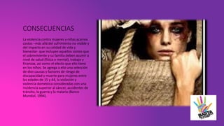CONSECUENCIAS
La violencia contra mujeres y niñas acarrea
costos –más allá del sufrimiento no visible y
del impacto en su calidad de vida y
bienestar- que incluyen aquellos costos que
el sobreviviente y su familia deben asumir a
nivel de salud (física o mental), trabajo y
finanzas, así como el efecto que ello tiene
en los niños. Se agrega a ello una selección
de diez causas y factores de riesgo de
discapacidad y muerte para mujeres entre
las edades de 15 y 44, la violación y
violencia doméstica consideradas con una
incidencia superior al cáncer, accidentes de
tránsito, la guerra y la malaria (Banco
Mundial, 1994).
 