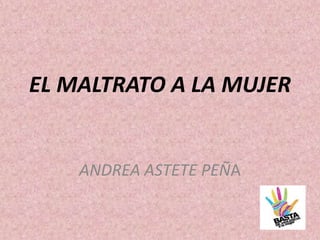 EL MALTRATO A LA MUJER
ANDREA ASTETE PEÑA
 