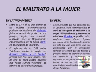 EL MALTRATO A LA MUJER
EN LATINOAMÉRICA
• Entre el 17 y el 53 por ciento de
las mujeres latinoamericanas
podrían ser vícti...