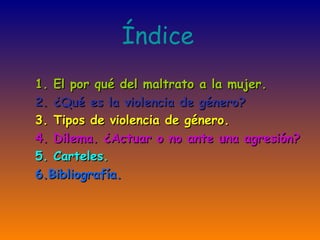 Índice
1. El por qué del maltrato a la mujer.
2. ¿Qué es la violencia de género?
3. Tipos de violencia de género.
4. Dilema. ¿Actuar o no ante una agresión?
5. Carteles.
6.Bibliografía.
 