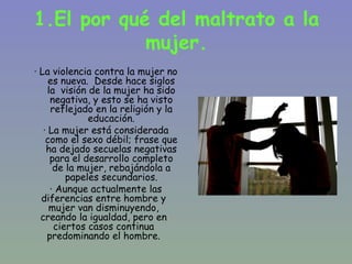 1.El por qué del maltrato a la
            mujer.
· La violencia contra la mujer no
     es nueva. Desde hace siglos
     la visión de la mujer ha sido
      negativa, y esto se ha visto
      reflejado en la religión y la
               educación.
   · La mujer está considerada
    como el sexo débil; frase que
    ha dejado secuelas negativas
      para el desarrollo completo
       de la mujer, rebajándola a
          papeles secundarios.
      · Aunque actualmente las
  diferencias entre hombre y
     mujer van disminuyendo,
  creando la igualdad, pero en
       ciertos casos continua
    predominando el hombre.
 
