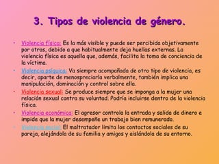 3. Tipos de violencia de género.

•   Violencia física: Es la más visible y puede ser percibida objetivamente
    por otros, debido a que habitualmente deja huellas externas. La
    violencia física es aquella que, además, facilita la toma de conciencia de
    la víctima.
•   Violencia psíquica: Va siempre acompañada de otro tipo de violencia, es
    decir, aparte de menospreciarla verbalmente, también implica una
    manipulación, dominación y control sobre ella.
•   Violencia sexual: Se produce siempre que se imponga a la mujer una
    relación sexual contra su voluntad. Podría incluirse dentro de la violencia
    física.
•   Violencia económica: El agresor controla la entrada y salida de dinero e
    impide que la mujer desempeñe un trabajo bien remunerado.
•   Violencia social: El maltratador limita los contactos sociales de su
    pareja, alejándola de su familia y amigos y aislándola de su entorno.
 