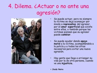 4. Dilema. ¿Actuar o no ante una
            agresión?
                •   Se puede actuar, pero no siempre
                    la víctima se deja aconsejar por
                    miedo a represalias del agresor,
                    por el amor superficial que existe
                    entre ellos, o también porque las
                    victimas piensan que su agresor
                    puede cambiar.

                •   Se puede ayudar dando apoyo
                    moral a la víctima, acompañándola a
                    la policía y a todos los sitios
                    necesarios para evitar una nueva
                    agresión.

                •   Hay gente que llega a arriesgar su
                    vida por la de otra persona, cuando
                    ve una injusticia.

                < Jesús Neira
 