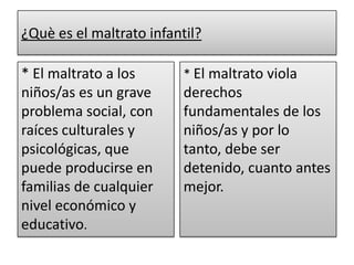 ¿Què es el maltrato infantil?* El maltrato a los niños/as es un grave problema social, con raíces culturales y psicológicas, que puede producirse en familias de cualquier nivel económico y educativo.* El maltrato viola derechos fundamentales de los niños/as y por lo tanto, debe ser detenido, cuanto antes mejor.