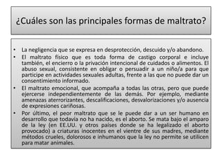 ¿Cuáles son las principales formas de maltrato?La negligencia que se expresa en desprotección, descuido y/o abandono.El maltrato físico que es toda forma de castigo corporal e incluye también, el encierro o la privación intencional de cuidados o alimentos. El abuso sexual, consistente en obligar o persuadir a un niño/a para que participe en actividades sexuales adultas, frente a las que no puede dar un consentimiento informado.El maltrato emocional, que acompaña a todas las otras, pero que puede ejercerse independientemente de las demás. Por ejemplo, mediante amenazas aterrorizantes, descalificaciones, desvalorizaciones y/o ausencia de expresiones cariñosas.Por último, el peor maltrato que se le puede dar a un ser humano en desarrollo que todavía no ha nacido, es el aborto. Se mata bajo el amparo de la ley (en EE.UU. y otros países donde se ha legalizado el aborto provocado) a criaturas inocentes en el vientre de sus madres, mediante métodos crueles, dolorosos e inhumanos que la ley no permite se utilicen para matar animales.