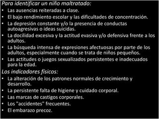 Para identificar un niño maltratado:Las ausencias reiteradas a clase.El bajo rendimiento escolar y las dificultades de concentración.La depresión constante y/o la presencia de conductas autoagresivas o ideas suicidas.La docilidad excesiva y la actitud evasiva y/o defensiva frente a los adultos.La búsqueda intensa de expresiones afectuosas por parte de los adultos, especialmente cuando se trata de niños pequeños.Las actitudes o juegos sexualizados persistentes e inadecuados para la edad.Los indicadores físicos:La alteración de los patrones normales de crecimiento y desarrollo.La persistente falta de higiene y cuidado corporal.Las marcas de castigos corporales.Los "accidentes" frecuentes.El embarazo precoz.