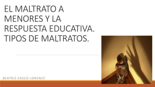 EL MALTRATO A
MENORES Y LA
RESPUESTA EDUCATIVA.
TIPOS DE MALTRATOS.
BEATRIZ CASCO LORENCE
 