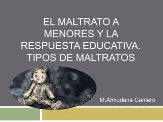 EL MALTRATO A
MENORES Y LA
RESPUESTA EDUCATIVA.
TIPOS DE MALTRATOS
M.Almudena Cantero
 