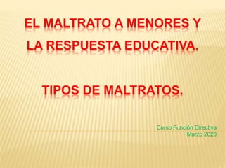 EL MALTRATO A MENORES Y
LA RESPUESTA EDUCATIVA.
TIPOS DE MALTRATOS.
Curso Función Directiva
Marzo 2020
 
