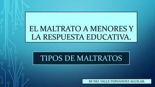 EL MALTRATO A MENORES Y
LA RESPUESTA EDUCATIVA.
TIPOS DE MALTRATOS
Mª DEL VALLE FERNÁNDEZ AGUILAR.
 