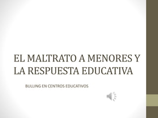 EL MALTRATO A MENORES Y
LA RESPUESTA EDUCATIVA
BULLING EN CENTROS EDUCATIVOS
 