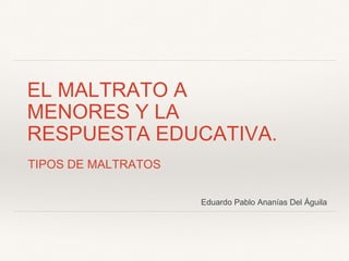 EL MALTRATO A
MENORES Y LA
RESPUESTA EDUCATIVA.
TIPOS DE MALTRATOS
Eduardo Pablo Ananías Del Águila
 