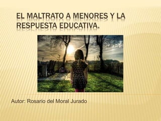 EL MALTRATO A MENORES Y LA
RESPUESTA EDUCATIVA.
Autor: Rosario del Moral Jurado
 