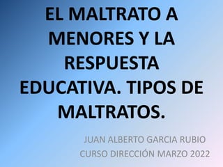 EL MALTRATO A
MENORES Y LA
RESPUESTA
EDUCATIVA. TIPOS DE
MALTRATOS.
JUAN ALBERTO GARCIA RUBIO
CURSO DIRECCIÓN MARZO 2022
 