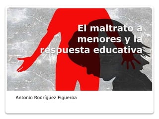 El maltrato a
menores y la
respuesta educativa
Antonio Rodríguez Figueroa
 