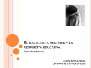 EL MALTRATO A MENORES Y LA
RESPUESTA EDUCATIVA.
Tipos de maltratos.
Cristina García Acedo .
Desarrollo de la función directiva.
 