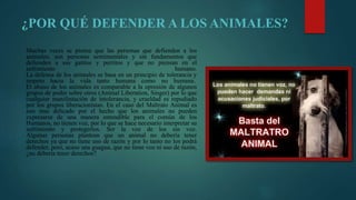 ¿POR QUÉ DEFENDER A LOS ANIMALES?
Muchas veces se piensa que las personas que defienden a los
animales, son personas sentimentales y sin fundamentos que
defienden a sus gatitos y perritos y que no piensan en el
sufrimiento humano.
La defensa de los animales se basa en un principio de tolerancia y
respeto hacia la vida tanto humana como no humana.
El abuso de los animales es comparable a la opresión de algunos
grupos de poder sobre otros (Animal Liberation, Singer) por lo que
cualquier manifestación de intolerancia, y crueldad es repudiado
por los grupos liberacionistas. En el caso del Maltrato Animal es
aun mas delicado por el hecho que los animales no pueden
expresarse de una manera entendible para el común de los
Humanos, no tienen voz, por lo que se hace necesario interpretar su
sufrimiento y protegerlos. Ser la voz de los sin voz.
Algunas personas plantean que un animal no debería tener
derechos ya que no tiene uso de razón y por lo tanto no los podrá
defender, pero, acaso una guagua, que no tiene voz ni uso de razón,
¿no debería tener derechos?
 