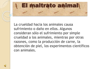 El maltrato animal
La crueldad hacia los animales causa
sufrimiento o daño en ellos. Algunos
consideran sólo el sufrimiento por simple
crueldad a los animales, mientras por otras
razones, como la producción de carne, la
obtención de piel, los experimentos científicos
con animales.
 