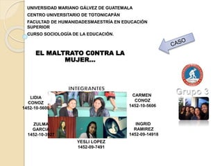 UNIVERSIDAD MARIANO GÁLVEZ DE GUATEMALA
CENTRO UNIVERSITARIO DE TOTONICAPÁN
FACULTAD DE HUMANIDADESMAESTRÍA EN EDUCACIÓN
SUPERIOR
CURSO SOCIOLOGÍA DE LA EDUCACIÓN.
EL MALTRATO C0NTRA LA
MUJER…
 
