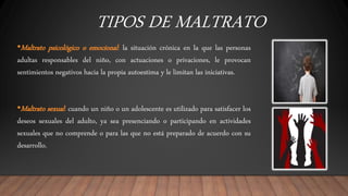 TIPOS DE MALTRATO
•Maltrato psicológico o emocional: la situación crónica en la que las personas
adultas responsables del niño, con actuaciones o privaciones, le provocan
sentimientos negativos hacia la propia autoestima y le limitan las iniciativas.
•Maltrato sexual: cuando un niño o un adolescente es utilizado para satisfacer los
deseos sexuales del adulto, ya sea presenciando o participando en actividades
sexuales que no comprende o para las que no está preparado de acuerdo con su
desarrollo.
 