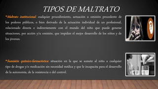 TIPOS DE MALTRATO
•Maltrato institucional: cualquier procedimiento, actuación u omisión procedente de
los poderes públicos, o bien derivado de la actuación individual de un profesional,
relacionado directa e indirectamente con el mundo del niño que puede generar
situaciones, por acción y/u omisión, que impidan el mejor desarrollo de los niños y de
los jóvenes.
•Sumisión químico-farmacéutica: situación en la que se somete al niño a cualquier
tipo de drogas y/o medicación sin necesidad médica y que le incapacita para el desarrollo
de la autonomía, de la resistencia o del control.
 