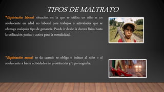 TIPOS DE MALTRATO
•Explotación laboral: situación en la que se utiliza un niño o un
adolescente en edad no laboral para trabajos o actividades que se
obtenga cualquier tipo de ganancia. Puede ir desde la dureza física hasta
la utilización pasiva o activa para la mendicidad.
•Explotación sexual: se da cuando se obliga o induce al niño o al
adolescente a hacer actividades de prostitución y/o pornografía.
 